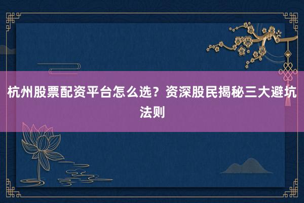 杭州股票配资平台怎么选？资深股民揭秘三大避坑法则