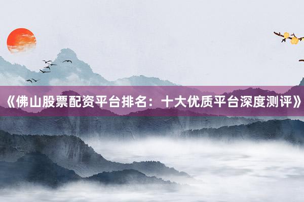 《佛山股票配资平台排名：十大优质平台深度测评》