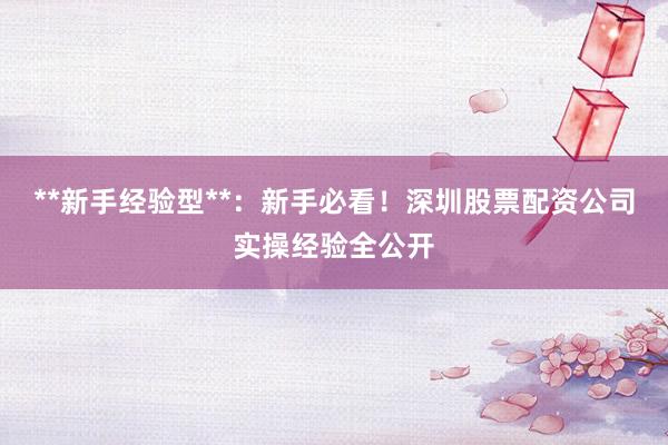 **新手经验型**：新手必看！深圳股票配资公司实操经验全公开