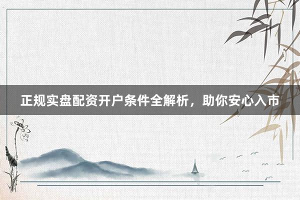 正规实盘配资开户条件全解析，助你安心入市