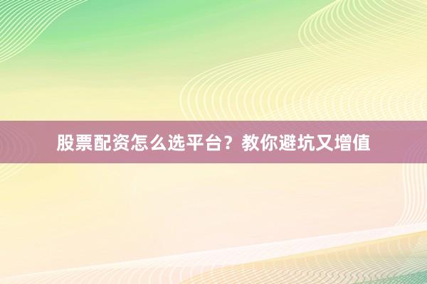 股票配资怎么选平台？教你避坑又增值