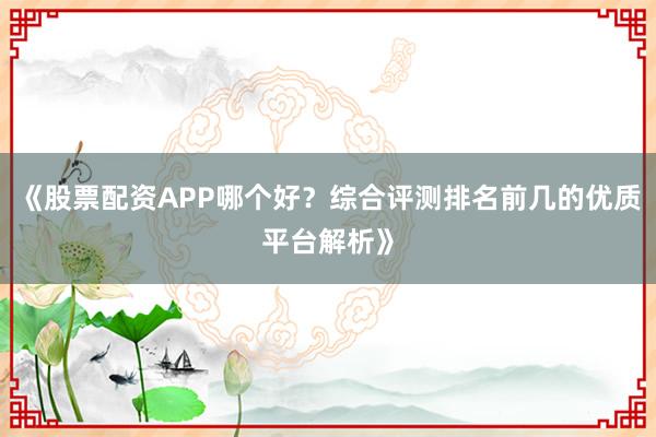 《股票配资APP哪个好？综合评测排名前几的优质平台解析》