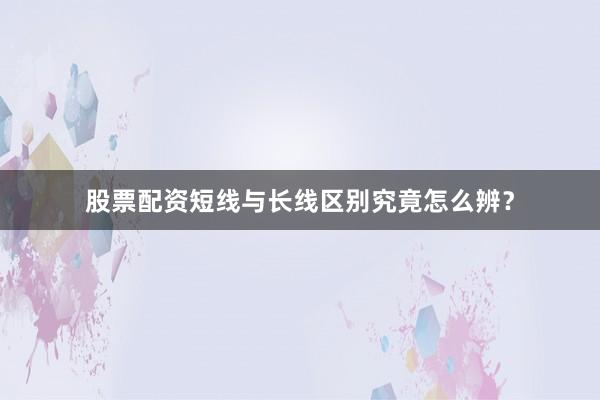 股票配资短线与长线区别究竟怎么辨?