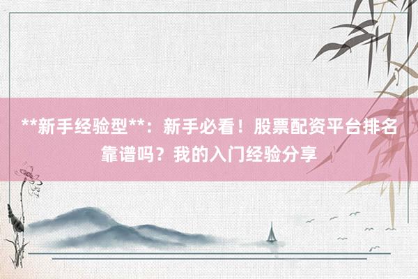 **新手经验型**：新手必看！股票配资平台排名靠谱吗？我的入门经验分享