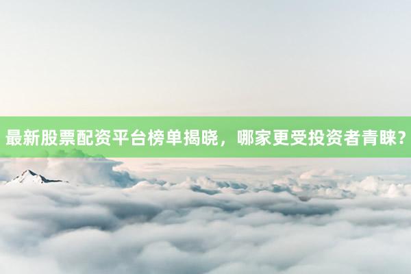 最新股票配资平台榜单揭晓,哪家更受投资者青睐?