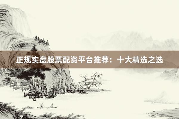 正规实盘股票配资平台推荐：十大精选之选