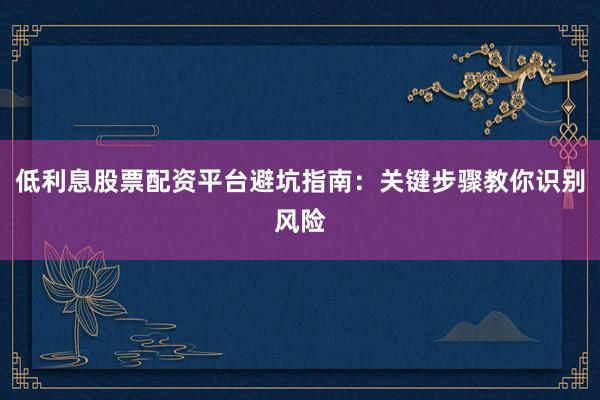 低利息股票配资平台避坑指南：关键步骤教你识别风险