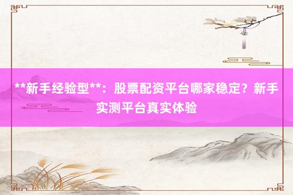 **新手经验型**：股票配资平台哪家稳定？新手实测平台真实体验