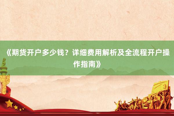 《期货开户多少钱？详细费用解析及全流程开户操作指南》