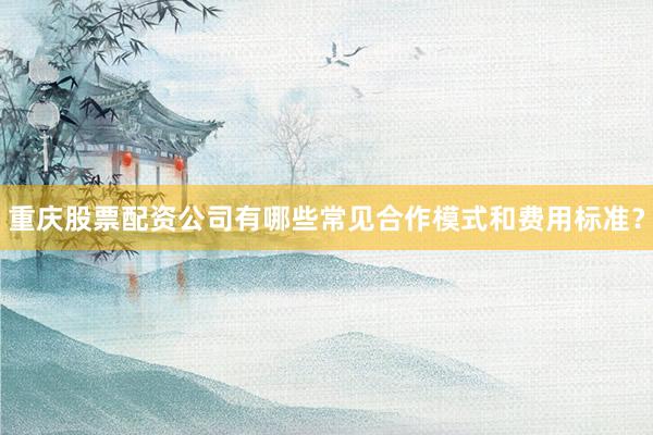 重庆股票配资公司有哪些常见合作模式和费用标准？