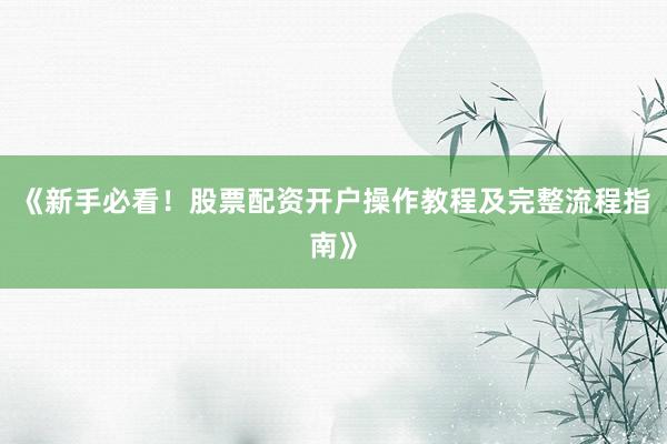 《新手必看!股票配资开户操作教程及完整流程指南》