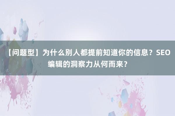 【问题型】为什么别人都提前知道你的信息？SEO编辑的洞察力从何而来？