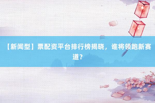 【新闻型】票配资平台排行榜揭晓，谁将领跑新赛道？