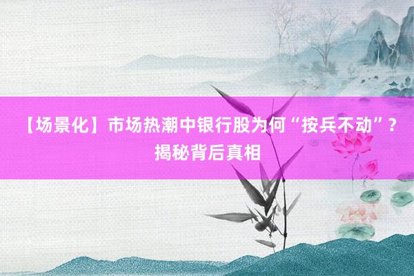 【场景化】市场热潮中银行股为何“按兵不动”？揭秘背后真相