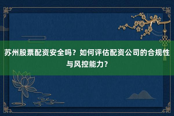 苏州股票配资安全吗？如何评估配资公司的合规性与风控能力？