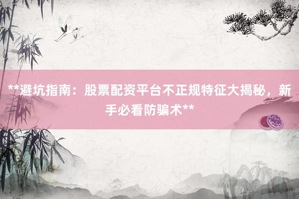 **避坑指南：股票配资平台不正规特征大揭秘，新手必看防骗术**