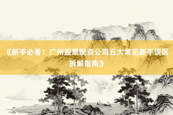 《新手必看！广州股票配资公司五大常见新手误区拆解指南》