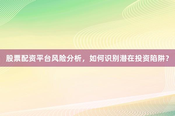 股票配资平台风险分析,如何识别潜在投资陷阱?