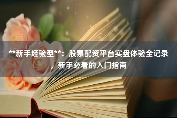 **新手经验型**：股票配资平台实盘体验全记录，新手必看的入门指南