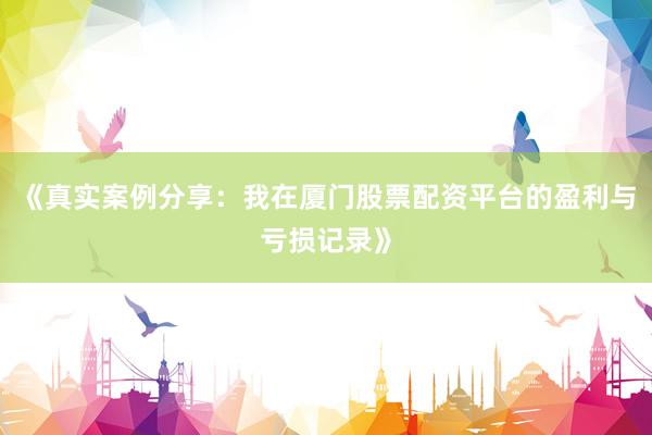《真实案例分享：我在厦门股票配资平台的盈利与亏损记录》