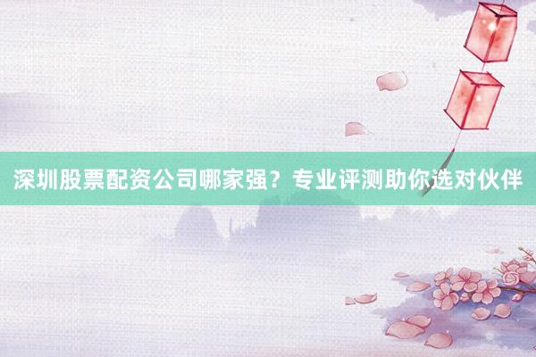 深圳股票配资公司哪家强？专业评测助你选对伙伴