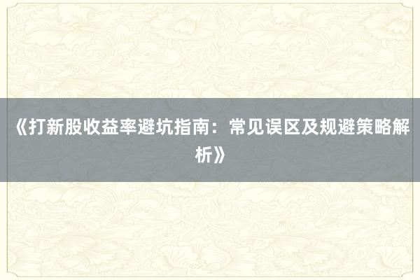 《打新股收益率避坑指南：常见误区及规避策略解析》