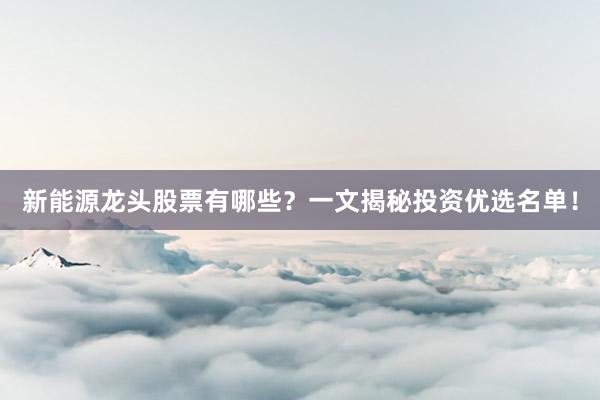 新能源龙头股票有哪些？一文揭秘投资优选名单！
