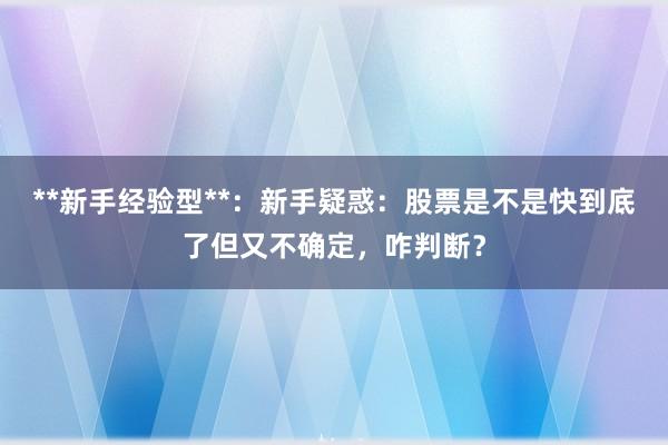 **新手经验型**：新手疑惑：股票是不是快到底了但又不确定，咋判断？