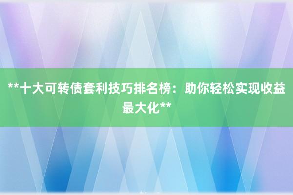 **十大可转债套利技巧排名榜：助你轻松实现收益最大化**