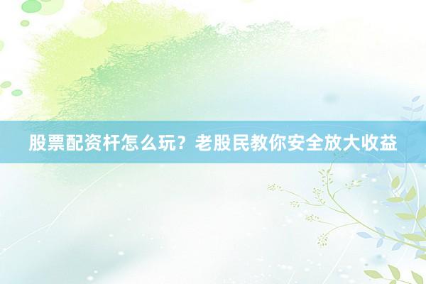 股票配资杆怎么玩？老股民教你安全放大收益