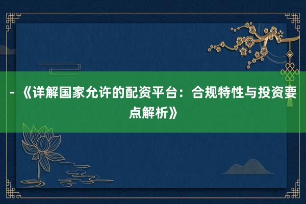 - 《详解国家允许的配资平台：合规特性与投资要点解析》