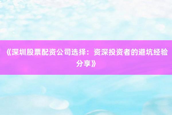 《深圳股票配资公司选择：资深投资者的避坑经验分享》