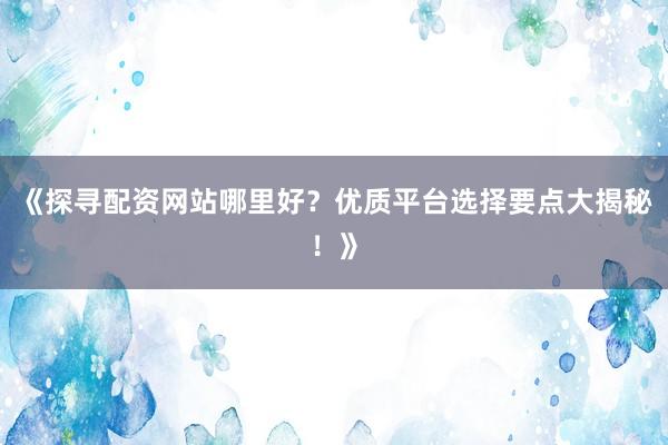 《探寻配资网站哪里好？优质平台选择要点大揭秘！》