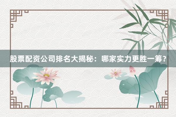 股票配资公司排名大揭秘：哪家实力更胜一筹？