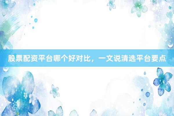 股票配资平台哪个好对比,一文说清选平台要点