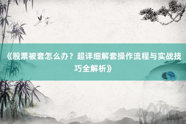 《股票被套怎么办？超详细解套操作流程与实战技巧全解析》