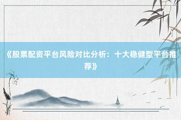 《股票配资平台风险对比分析：十大稳健型平台推荐》