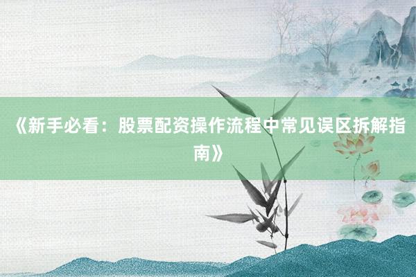 《新手必看：股票配资操作流程中常见误区拆解指南》
