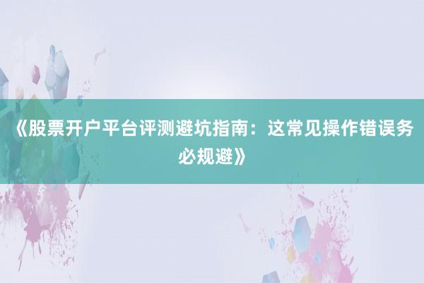 《股票开户平台评测避坑指南：这常见操作错误务必规避》