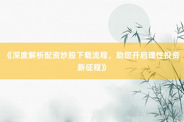 《深度解析配资炒股下载流程，助您开启理性投资新征程》