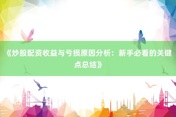 《炒股配资收益与亏损原因分析：新手必看的关键点总结》