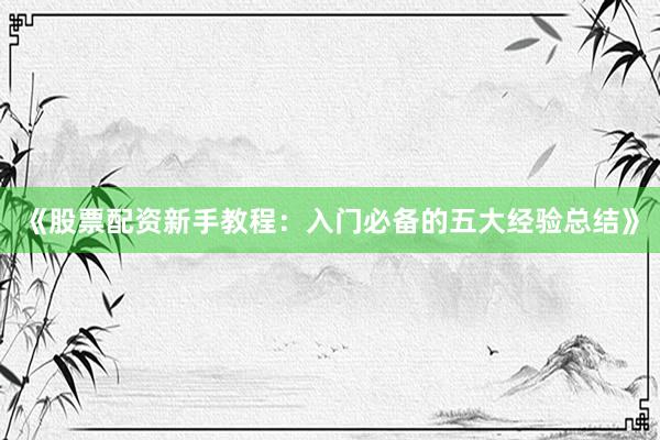 《股票配资新手教程：入门必备的五大经验总结》