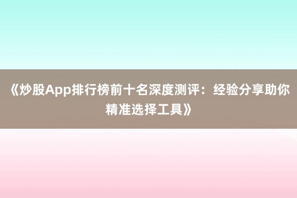 《炒股App排行榜前十名深度测评：经验分享助你精准选择工具》