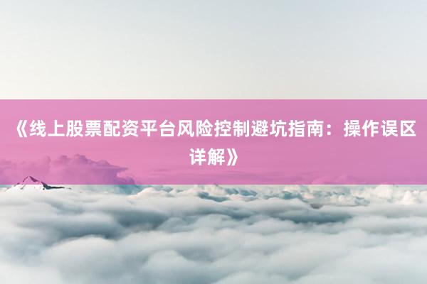 《线上股票配资平台风险控制避坑指南：操作误区详解》