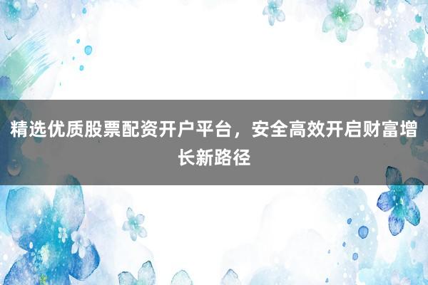 精选优质股票配资开户平台，安全高效开启财富增长新路径