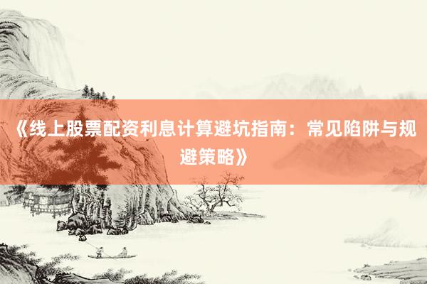 《线上股票配资利息计算避坑指南：常见陷阱与规避策略》