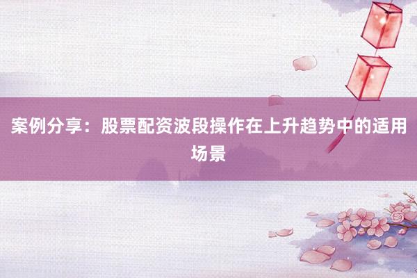 案例分享：股票配资波段操作在上升趋势中的适用场景