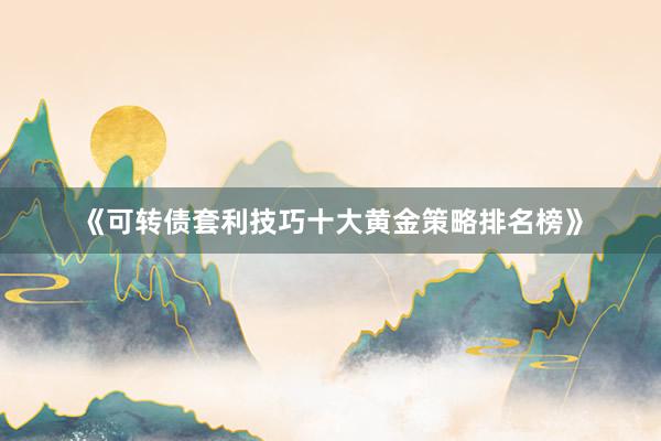 《可转债套利技巧十大黄金策略排名榜》