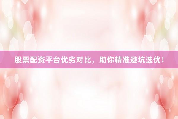 股票配资平台优劣对比,助你精准避坑选优!