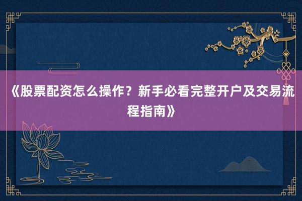 《股票配资怎么操作?新手必看完整开户及交易流程指南》